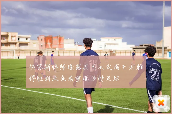 热苏斯律师透露其已决定离开利雅得胜利未来或重返沙特足坛