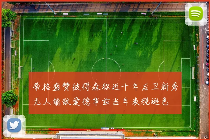 蒂格盛赞彼得森称近十年后卫新秀无人能敌爱德华兹当年表现逊色