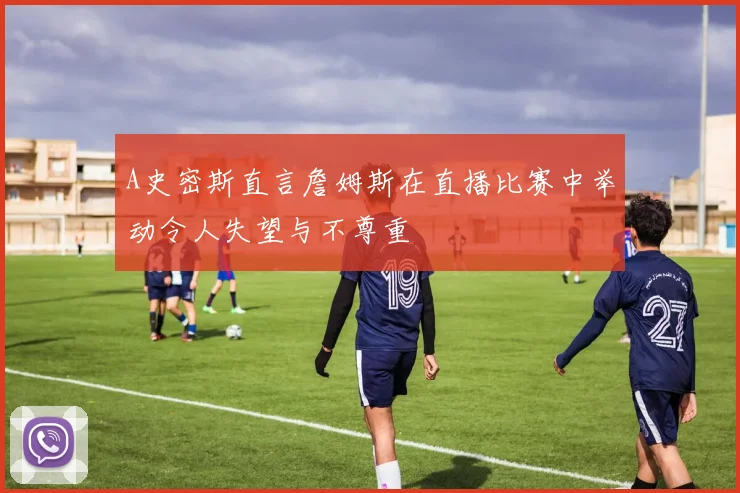 A史密斯直言詹姆斯在直播比赛中举动令人失望与不尊重