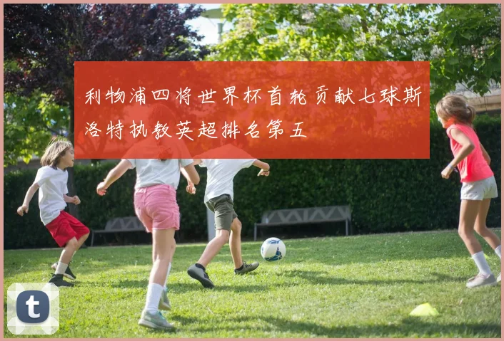 利物浦四将世界杯首轮贡献七球斯洛特执教英超排名第五