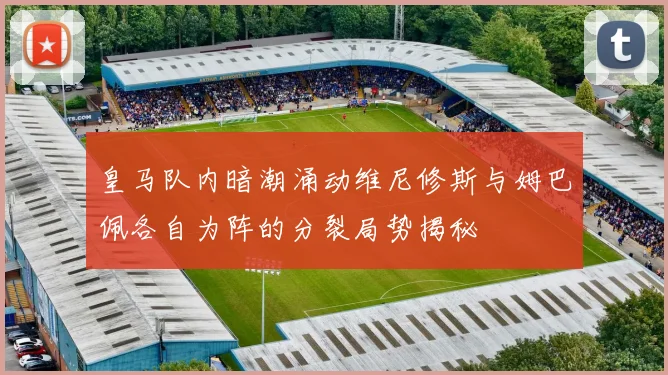 皇马队内暗潮涌动维尼修斯与姆巴佩各自为阵的分裂局势揭秘