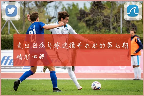 走出困境与球迷携手共进的第七期精彩回顾