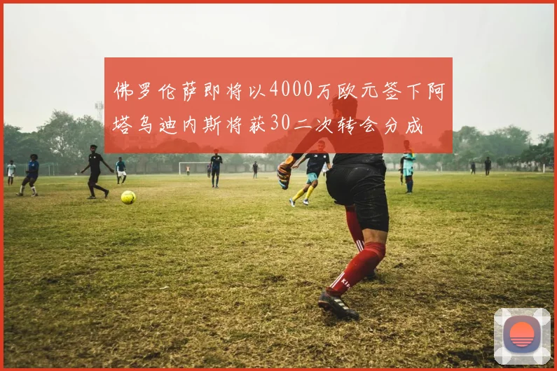 佛罗伦萨即将以4000万欧元签下阿塔乌迪内斯将获30二次转会分成