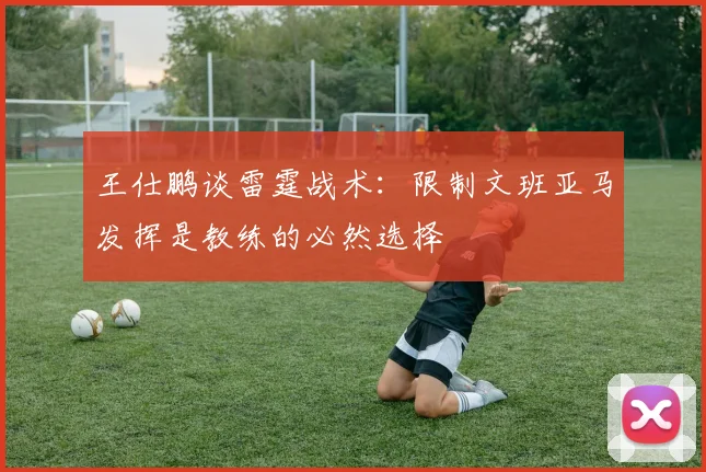 王仕鹏谈雷霆战术：限制文班亚马发挥是教练的必然选择