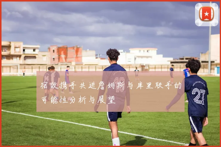 宿敌携手共进詹姆斯与库里联手的可能性分析与展望