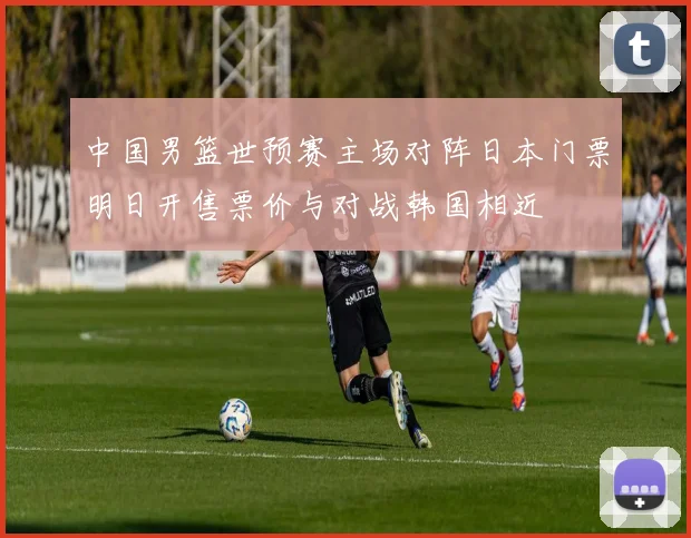 中国男篮世预赛主场对阵日本门票明日开售票价与对战韩国相近