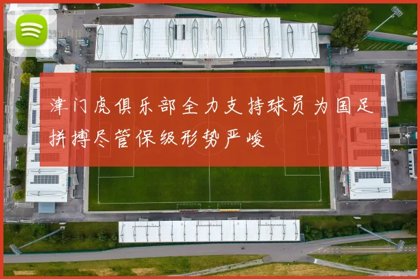 津门虎俱乐部全力支持球员为国足拼搏尽管保级形势严峻