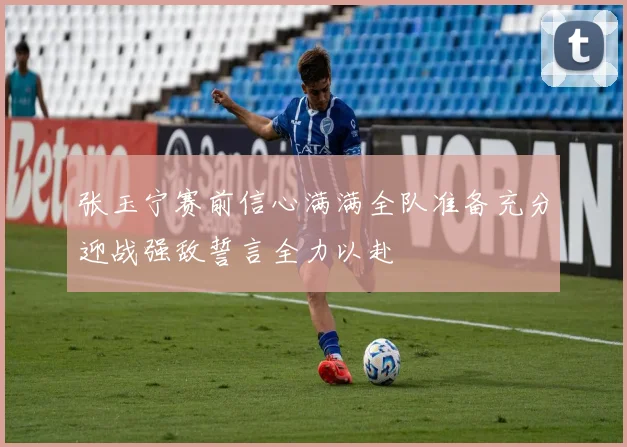 张玉宁赛前信心满满全队准备充分迎战强敌誓言全力以赴