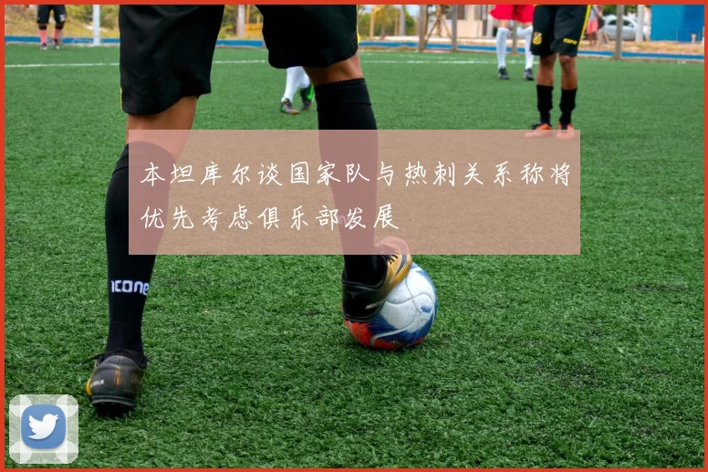 本坦库尔谈国家队与热刺关系称将优先考虑俱乐部发展